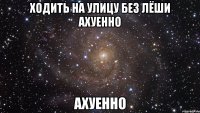 ходить на улицу без лёши ахуенно ахуенно