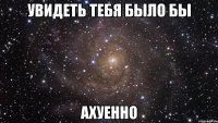 увидеть тебя было бы ахуенно