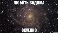 любить вадима охуенно