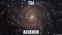 ты ахуенен