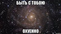 быть с тобою охуенно