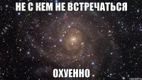 не с кем не встречаться охуенно