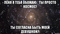 лёня я тебя обожаю:* ты просто космос! ты согласна быть моей девушкой?