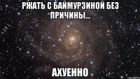 ржать с баймурзиной без причины... ахуенно