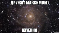 дружит максимом) ахуенно