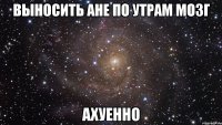 выносить ане по утрам мозг ахуенно