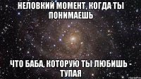 неловкий момент, когда ты понимаешь что баба, которую ты любишь - тупая