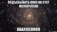 подъебывать нину на счет мелкочлена ааахуеенноо