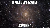 в четверг будет ахуенно