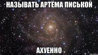 называть артёма писькой ахуенно