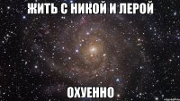 жить с никой и лерой охуенно