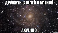 дружить с юлей и алёной ахуенно