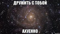 дружить с тобой ахуенно