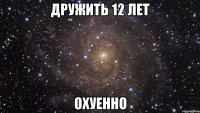 дружить 12 лет охуенно