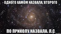 одного хамом назвала, второго по приколу назвала. л.с