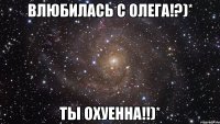 влюбилась с олега!?)* ты охуенна!!)*