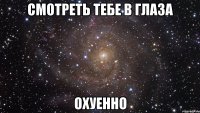 смотреть тебе в глаза охуенно