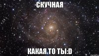 скучная какая то ты:d