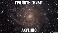 тролить "бубу" ахуенно