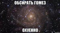 обсирать гомез охуенно