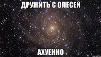 дружить с олесей ахуенно