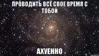 проводить всё свое время с тобой ахуенно