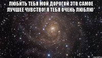 любить тебя мой дорогой это самое лучшее чувство! я тебя очень люблю* 