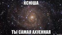 ксюша ты самая ахуенная