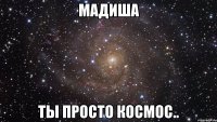 мадиша ты просто космос..