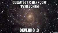 общаться с денисом гружевским охуенно :d