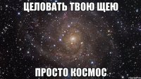 целовать твою щею просто космос