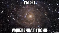 ты же умненечка,пупсик