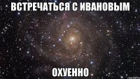 встречаться с ивановым охуенно