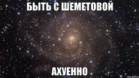 быть с шеметовой ахуенно