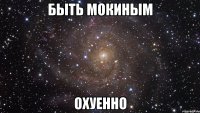 быть мокиным охуенно