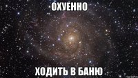 охуенно ходить в баню