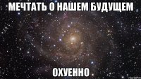 мечтать о нашем будущем охуенно