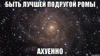 быть лучшей подругой ромы ахуенно