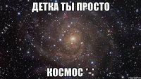 детка ты просто космос *-*