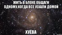 жить в блоке общаги одному,когда все уехали домой хуёва