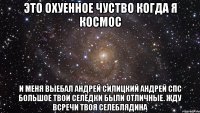 это охуенное чуство когда я космос и меня выебал андрей силицкий андрей спс большое твои селёдки были отличные. жду всречи твоя селеблядина