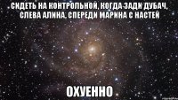 сидеть на контрольной, когда зади дубач, слева алина, спереди марина с настей охуенно