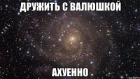 дружить с валюшкой ахуенно