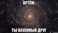 артём, ты ахуенный друг