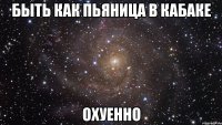 быть как пьяница в кабаке охуенно