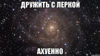 дружить с леркой ахуенно