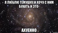 я люблю темушку,и хочу с ним бухать.и это- ахуенно