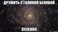 дружить с галиной беловой охуенно