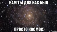 бам ты для нас был просто космос