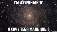 ты ахуенный*0* я хочу тебя малышь:3